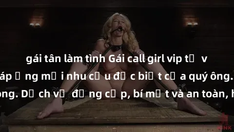 gái tân làm tình Gái call girl vip tư vấn chuyên nghiệp, đáp ứng mọi nhu cầu đặc biệt của quý ông. Dịch vụ đẳng cấp, bí mật và an toàn, hãy tìm hiểu ngay!