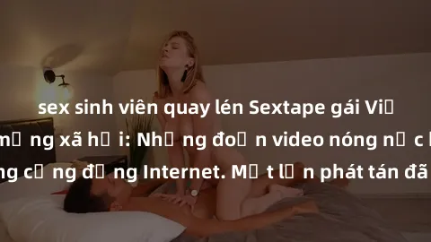 sex sinh viên quay lén Sextape gái Việt Nam gây sốt trên mạng xã hội: Những đoạn video nóng nực kỳ gây chấn động cộng đồng Internet. Một lần phát tán đã khiến người xem không thể rời mắt.