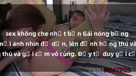 sex không che nhật bản Gái nóng bỏng khỏa thân khiến mọi ánh nhìn đổ dồn, lên đỉnh hứng thú và gợi cảm vô cùng. Đầy tư duy gợi cảm và quyến rũ.