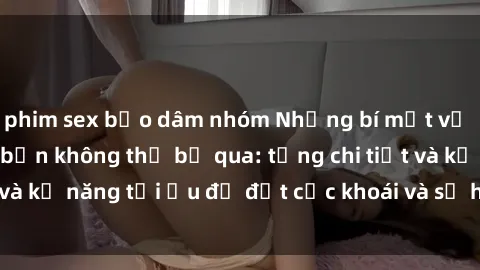phim sex bạo dâm nhóm Những bí mật về sex người lớn mà bạn không thể bỏ qua: từng chi tiết và kỹ năng tối ưu để đạt cực khoái và sự hài lòng tối đa.
