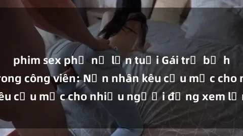 phim sex phụ nữ lớn tuổi Gái trẻ bị hiếp dâm bạo lực trong công viên: Nạn nhân kêu cứu mặc cho nhiều người đứng xem lạnh lùng