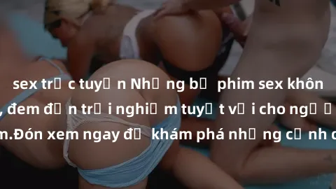 sex trực tuyến Những bộ phim sex không che HD đỉnh cao, đem đến trải nghiệm tuyệt vời cho người xem.Đón xem ngay để khám phá những cảnh quay đẹp mắt và kích thích.