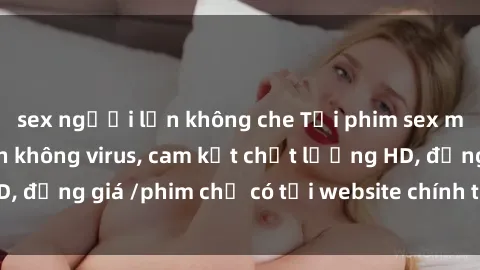 sex người lớn không che Tải phim sex mới nhất cực nhanh không virus, cam kết chất lượng HD, đồng giá /phim chỉ có tại website chính thức. Đặt ngay!