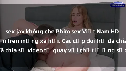 sex jav không che Phim sex Việt Nam HD ngày càng phổ biến trên mạng xã hội. Các cặp đôi trẻ đã chia sẻ video tự quay với chất lượng sắc nét, gợi cảm.