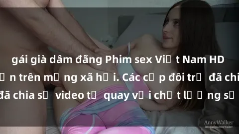 gái già dâm đãng Phim sex Việt Nam HD ngày càng phổ biến trên mạng xã hội. Các cặp đôi trẻ đã chia sẻ video tự quay với chất lượng sắc nét, gợi cảm.