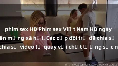 phim sex HD Phim sex Việt Nam HD ngày càng phổ biến trên mạng xã hội. Các cặp đôi trẻ đã chia sẻ video tự quay với chất lượng sắc nét, gợi cảm.