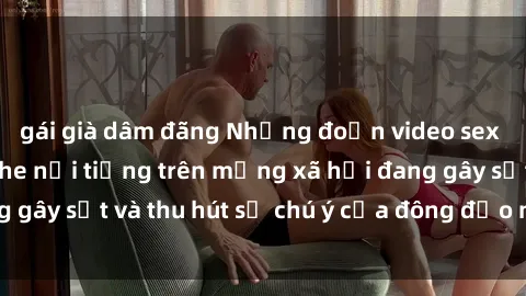 gái già dâm đãng Những đoạn video sex Việt Nam không che nổi tiếng trên mạng xã hội đang gây sốt và thu hút sự chú ý của đông đảo người xem.