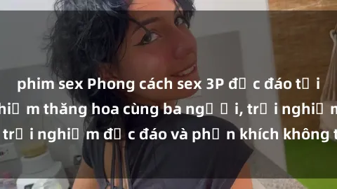 phim sex Phong cách sex 3P độc đáo tại Việt Nam: Kinh nghiệm thăng hoa cùng ba người, trải nghiệm độc đáo và phấn khích không thể bỏ lỡ!