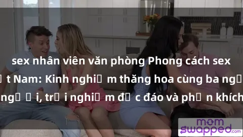 sex nhân viên văn phòng Phong cách sex 3P độc đáo tại Việt Nam: Kinh nghiệm thăng hoa cùng ba người, trải nghiệm độc đáo và phấn khích không thể bỏ lỡ!