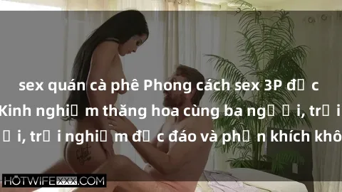 sex quán cà phê Phong cách sex 3P độc đáo tại Việt Nam: Kinh nghiệm thăng hoa cùng ba người, trải nghiệm độc đáo và phấn khích không thể bỏ lỡ!