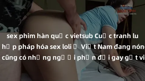 sex phim hàn quốc vietsub Cuộc tranh luận về việc có nên hợp pháp hóa sex loli ở Việt Nam đang nóng lên. Đồng thời, cũng có những người phản đối gay gắt việc này vì lo ngại về tác động tiêu cực lên tr