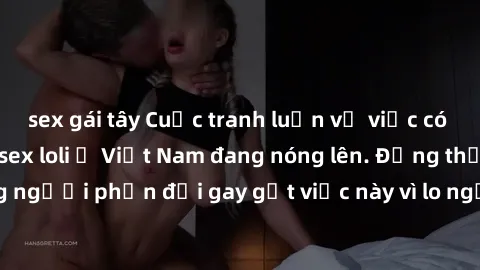 sex gái tây Cuộc tranh luận về việc có nên hợp pháp hóa sex loli ở Việt Nam đang nóng lên. Đồng thời, cũng có những người phản đối gay gắt việc này vì lo ngại về tác động tiêu cực lên trẻ em và xã hội