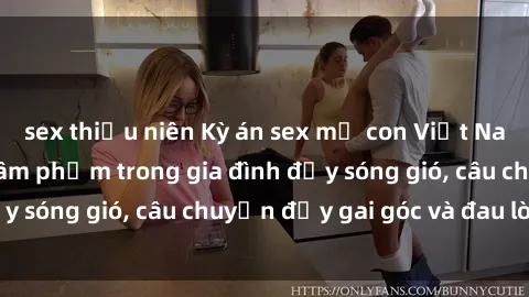sex thiếu niên Kỳ án sex mẹ con Việt Nam: Sự sở hữu và xâm phạm trong gia đình đầy sóng gió, câu chuyện đầy gai góc và đau lòng.