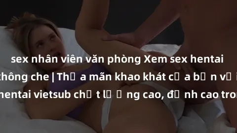 sex nhân viên văn phòng Xem sex hentai vietsub cực hot, không che | Thỏa mãn khao khát của bạn với series hentai vietsub chất lượng cao, đỉnh cao trong thể loại anime không che.