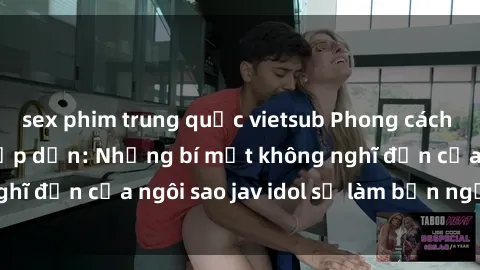 sex phim trung quốc vietsub Phong cách sex jav idol siêu hấp dẫn: Những bí mật không nghĩ đến của ngôi sao jav idol sẽ làm bạn ngạc nhiên!