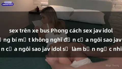sex trên xe bus Phong cách sex jav idol siêu hấp dẫn: Những bí mật không nghĩ đến của ngôi sao jav idol sẽ làm bạn ngạc nhiên!