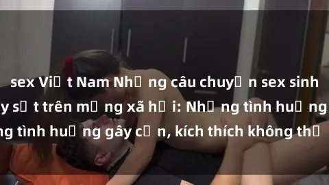sex Việt Nam Những câu chuyện sex sinh viên Việt Nam gây sốt trên mạng xã hội: Những tình huống gây cấn, kích thích không thể bỏ qua