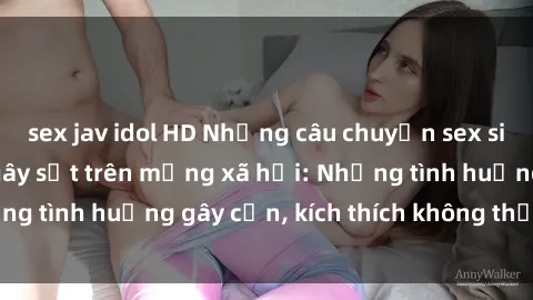 sex jav idol HD Những câu chuyện sex sinh viên Việt Nam gây sốt trên mạng xã hội: Những tình huống gây cấn, kích thích không thể bỏ qua