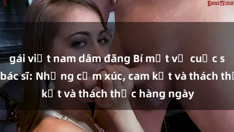 gái việt nam dâm đãng Bí mật về cuộc sống sex của bác sĩ: Những cảm xúc, cam kết và thách thức hàng ngày