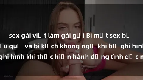 sex gái việt làm gái gọi Bí mật sex bị quay lén: Những hậu quả và bi kịch không ngờ khi bị ghi hình khi thực hiện hành động tình dục mà không biết.