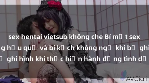 sex hentai vietsub không che Bí mật sex bị quay lén: Những hậu quả và bi kịch không ngờ khi bị ghi hình khi thực hiện hành động tình dục mà không biết.