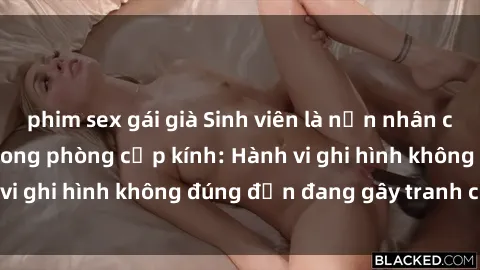 phim sex gái già Sinh viên là nạn nhân của video quay lén trong phòng cấp kính: Hành vi ghi hình không đúng đắn đang gây tranh cãi lớn