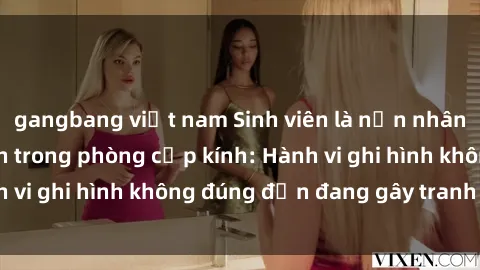 gangbang việt nam Sinh viên là nạn nhân của video quay lén trong phòng cấp kính: Hành vi ghi hình không đúng đắn đang gây tranh cãi lớn