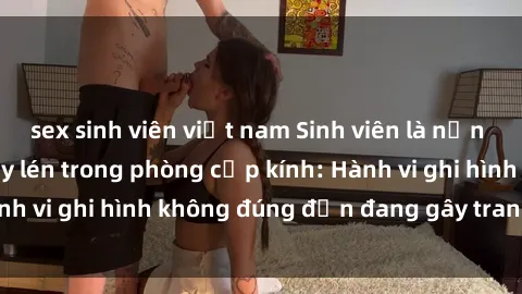 sex sinh viên việt nam Sinh viên là nạn nhân của video quay lén trong phòng cấp kính: Hành vi ghi hình không đúng đắn đang gây tranh cãi lớn