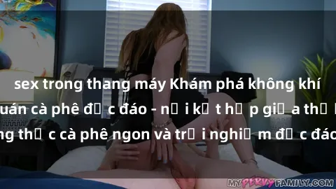 sex trong thang máy Khám phá không khí độc đáo tại sex quán cà phê độc đáo - nơi kết hợp giữa thưởng thức cà phê ngon và trải nghiệm độc đáo của không gian sex shop.