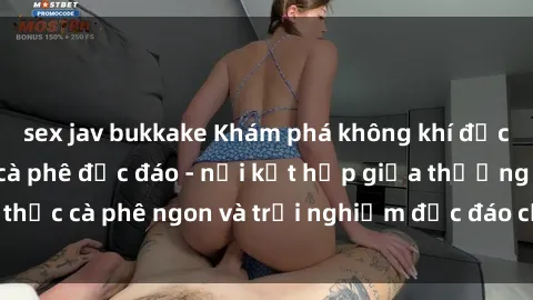 sex jav bukkake Khám phá không khí độc đáo tại sex quán cà phê độc đáo - nơi kết hợp giữa thưởng thức cà phê ngon và trải nghiệm độc đáo của không gian sex shop.