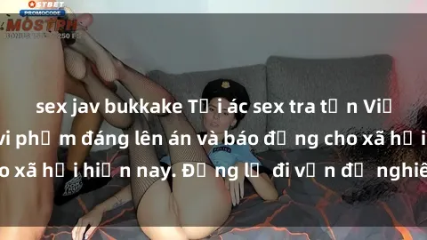 sex jav bukkake Tội ác sex tra tấn Việt Nam: những vụ vi phạm đáng lên án và báo động cho xã hội hiện nay. Đừng lờ đi vấn đề nghiêm trọng này!