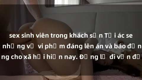 sex sinh viên trong khách sạn Tội ác sex tra tấn Việt Nam: những vụ vi phạm đáng lên án và báo động cho xã hội hiện nay. Đừng lờ đi vấn đề nghiêm trọng này!