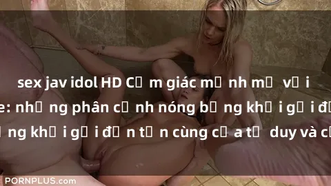sex jav idol HD Cảm giác mạnh mẽ với sex BDSM không che: những phân cảnh nóng bỏng khơi gợi đến tận cùng của tư duy và cơ thể.