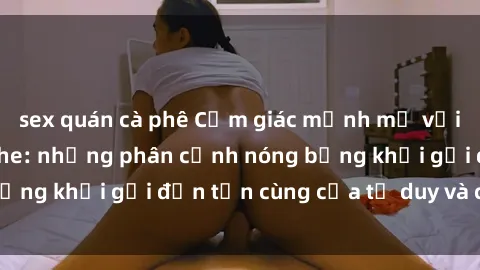 sex quán cà phê Cảm giác mạnh mẽ với sex BDSM không che: những phân cảnh nóng bỏng khơi gợi đến tận cùng của tư duy và cơ thể.