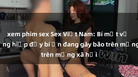 xem phim sex Sex Việt Nam: Bí mật về vụ cưỡng hiếp đầy bí ẩn đang gây bão trên mạng xã hội