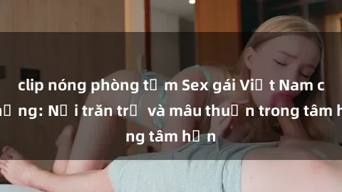 clip nóng phòng tắm Sex gái Việt Nam có chồng: Nỗi trăn trở và mâu thuẫn trong tâm hồn