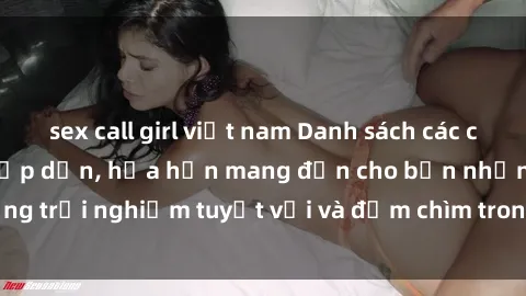 sex call girl việt nam Danh sách các cô gái gọi Việt Nam hấp dẫn, hứa hẹn mang đến cho bạn những trải nghiệm tuyệt vời và đắm chìm trong cảm xúc tuyệt vời.