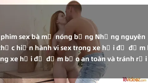 phim sex bà mẹ nóng bỏng Những nguyên tắc cần nhớ khi thực hiện hành vi sex trong xe hơi để đảm bảo an toàn và tránh rủi ro.