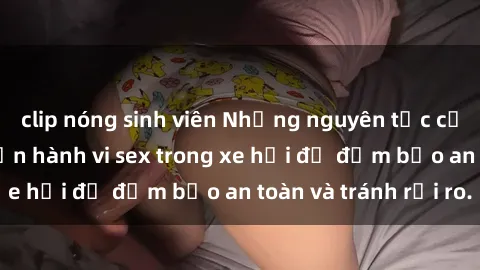 clip nóng sinh viên Những nguyên tắc cần nhớ khi thực hiện hành vi sex trong xe hơi để đảm bảo an toàn và tránh rủi ro.
