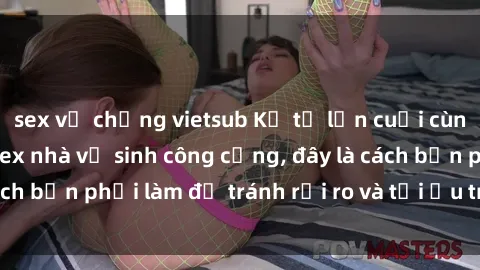 sex vợ chồng vietsub Kể từ lần cuối cùng bạn thực hành sex nhà vệ sinh công cộng, đây là cách bạn phải làm để tránh rủi ro và tối ưu trải nghiệm.