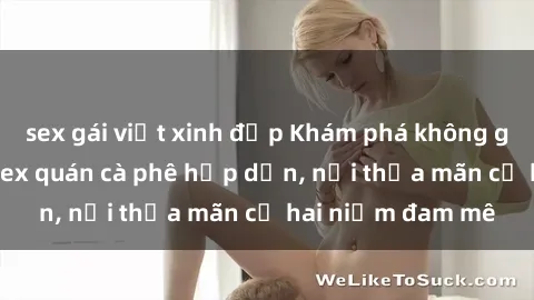 sex gái việt xinh đẹp Khám phá không gian độc đáo tại sex quán cà phê hấp dẫn, nơi thỏa mãn cả hai niềm đam mê