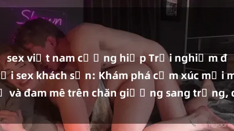 sex việt nam cưỡng hiếp Trải nghiệm đỉnh cao tình yêu tại sex khách sạn: Khám phá cảm xúc mới mẻ và đam mê trên chăn giường sang trọng, độc đáo, không giới hạn.