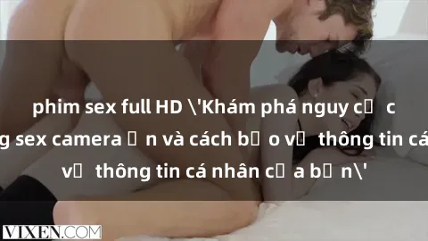 phim sex full HD 'Khám phá nguy cơ của việc sử dụng sex camera ẩn và cách bảo vệ thông tin cá nhân của bạn'