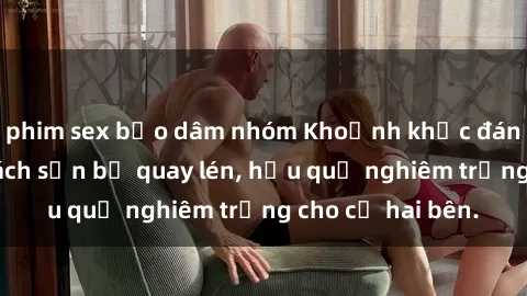 phim sex bạo dâm nhóm Khoảnh khắc đáng buồn: Sex khách sạn bị quay lén, hậu quả nghiêm trọng cho cả hai bên.