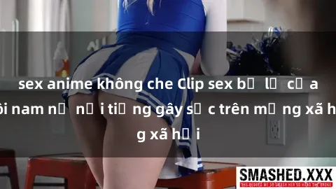 sex anime không che Clip sex bị lộ của đôi nam nữ nổi tiếng gây sốc trên mạng xã hội