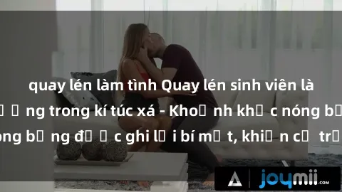 quay lén làm tình Quay lén sinh viên làm tình ngay trên giường trong kí túc xá - Khoảnh khắc nóng bỏng được ghi lại bí mật, khiến cả trường học xôn xao.