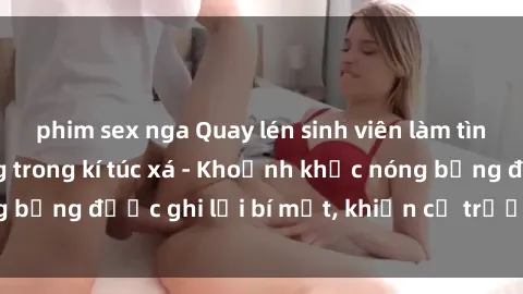phim sex nga Quay lén sinh viên làm tình ngay trên giường trong kí túc xá - Khoảnh khắc nóng bỏng được ghi lại bí mật, khiến cả trường học xôn xao.
