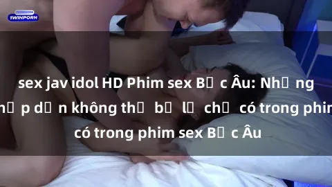 sex jav idol HD Phim sex Bắc Âu: Những cảnh nóng hấp dẫn không thể bỏ lỡ chỉ có trong phim sex Bắc Âu