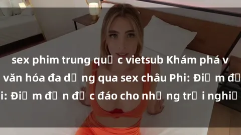 sex phim trung quốc vietsub Khám phá vẻ đẹp tự nhiên và văn hóa đa dạng qua sex châu Phi: Điểm đến độc đáo cho những trải nghiệm khó quên