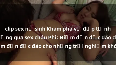 clip sex nữ sinh Khám phá vẻ đẹp tự nhiên và văn hóa đa dạng qua sex châu Phi: Điểm đến độc đáo cho những trải nghiệm khó quên